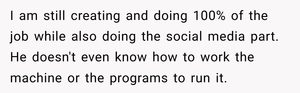 I am still creating and doing 100% of the job while also doing the social media part. He doesn't even know how to work the machine or the programs to...
