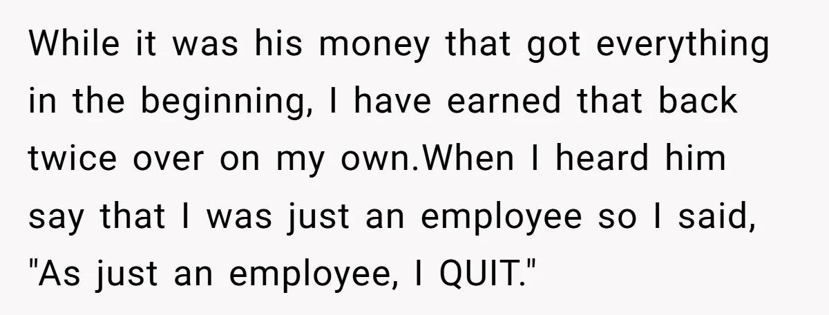 While it was his money that got everything in the beginning, I have earned that back twice over on my own.When I heard him say that I was just an...