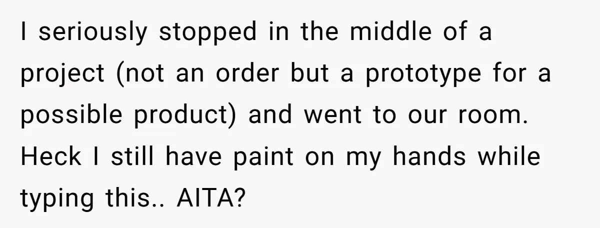 I seriously stopped in the middle of a project (not an order but a prototype for a possible product) and went to our room. Heck I still have paint on...