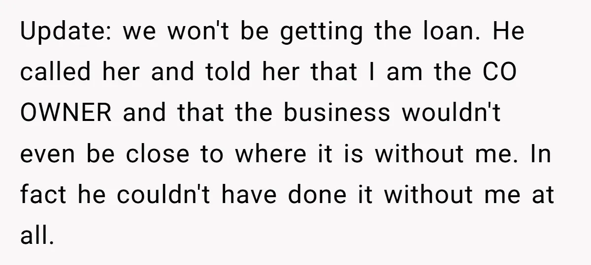 Update: we won't be getting the loan. He called her and told her that I am the CO OWNER and that the business wouldn't even be close to where it...