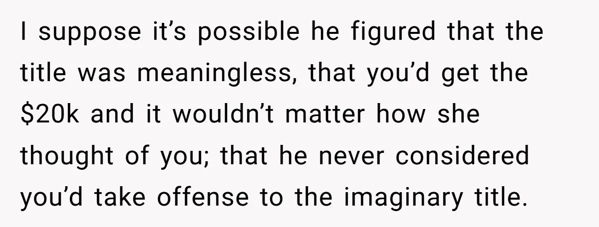 I suppose it’s possible he figured that the title was meaningless, that you’d get the $20k and it wouldn’t matter how she thought of you; that he never considered you’d...