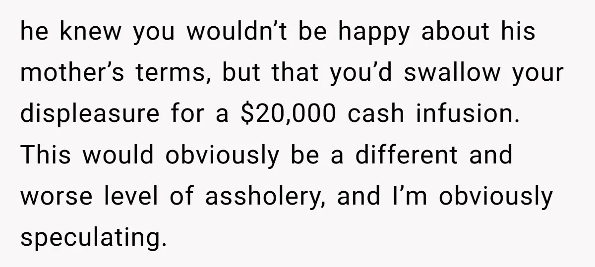 he knew you wouldn’t be happy about his mother’s terms, but that you’d swallow your displeasure for a $20,000 cash infusion. This would obviously be a different and worse level...