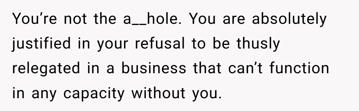 You’re not the a__hole. You are absolutely justified in your refusal to be thusly relegated in a business that can’t function in any capacity without you.