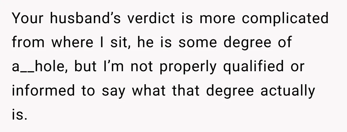Your husband’s verdict is more complicated from where I sit, he is some degree of a__hole, but I’m not properly qualified or informed to say what that degree actually is.
