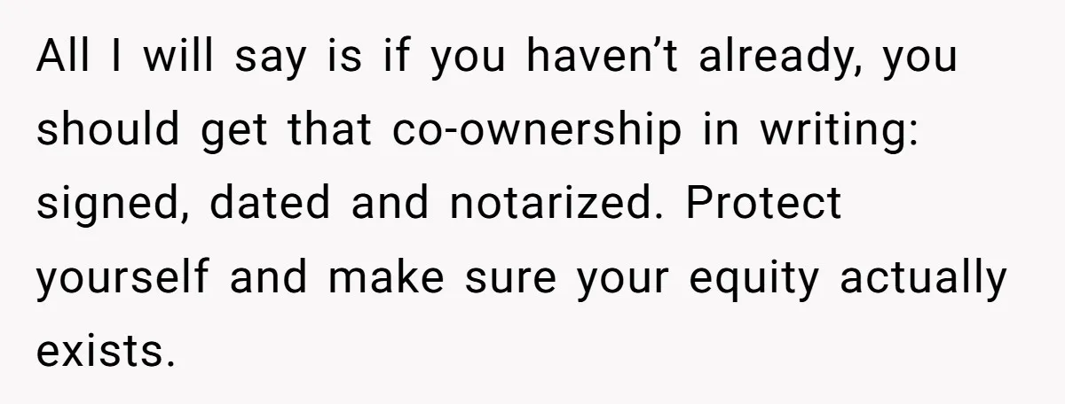 All I will say is if you haven’t already, you should get that co-ownership in writing: signed, dated and notarized. Protect yourself and make sure your equity actually exists.