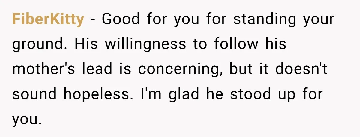 FiberKitty − Good for you for standing your ground. His willingness to follow his mother's lead is concerning, but it doesn't sound hopeless. I'm glad he stood up for you.