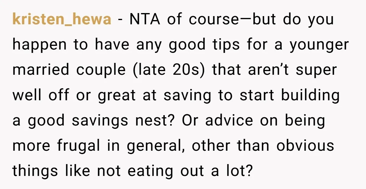 kristen_hewa - NTA of course—but do you happen to have any good tips for a younger married couple (late 20s) that aren’t super well off or great at saving to...