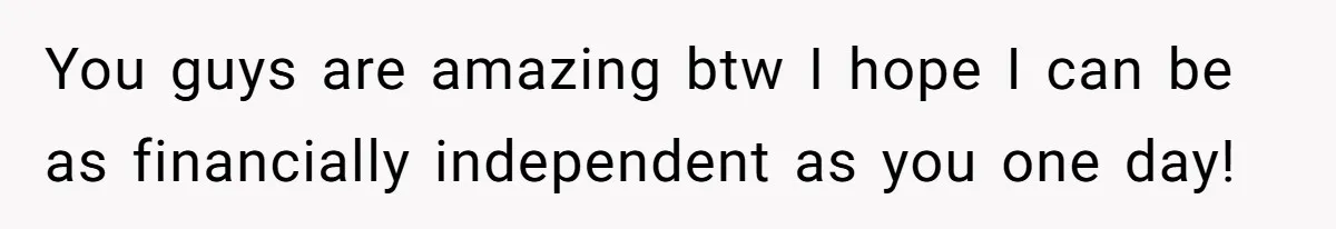 You guys are amazing btw I hope I can be as financially independent as you one day!