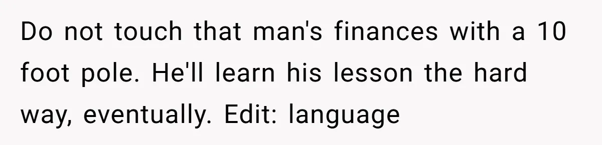 Do not touch that man's finances with a 10 foot pole. He'll learn his lesson the hard way, eventually. Edit: language