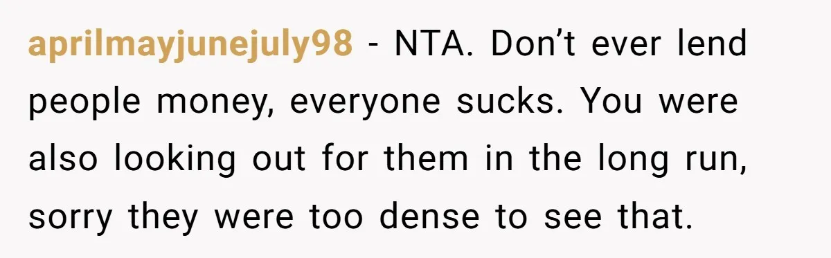 aprilmayjunejuly98 - NTA. Don’t ever lend people money, everyone sucks. You were also looking out for them in the long run, sorry they were too dense to see that.