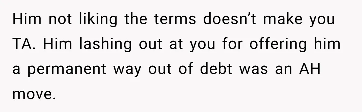 Him not liking the terms doesn’t make you TA. Him lashing out at you for offering him a permanent way out of debt was an AH move.