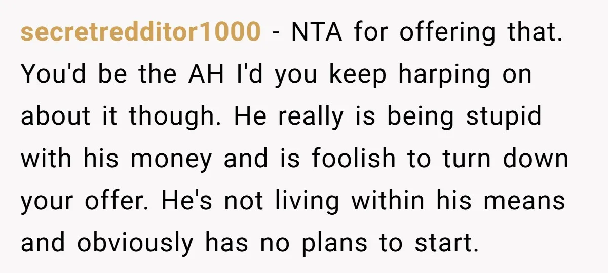 secretredditor1000 - NTA for offering that. You'd be the AH I'd you keep harping on about it though. He really is being stupid with his money and is foolish to...