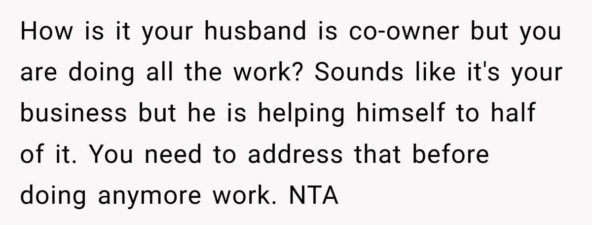 How is it your husband is co-owner but you are doing all the work? Sounds like it's your business but he is helping himself to half of it. You need...