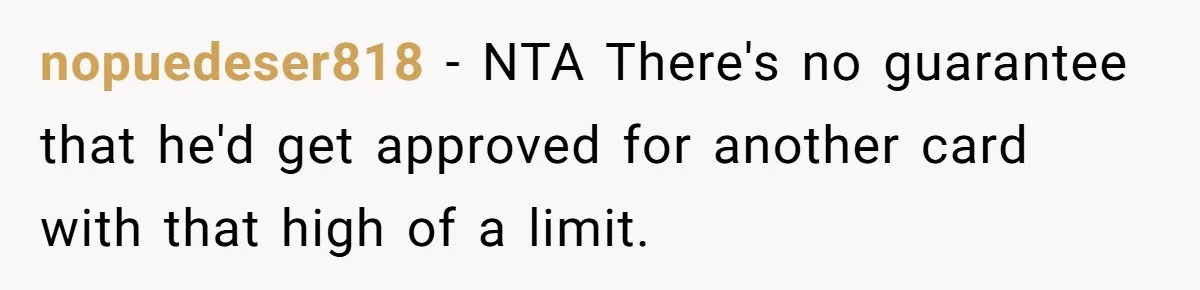 nopuedeser818 - NTA There's no guarantee that he'd get approved for another card with that high of a limit.