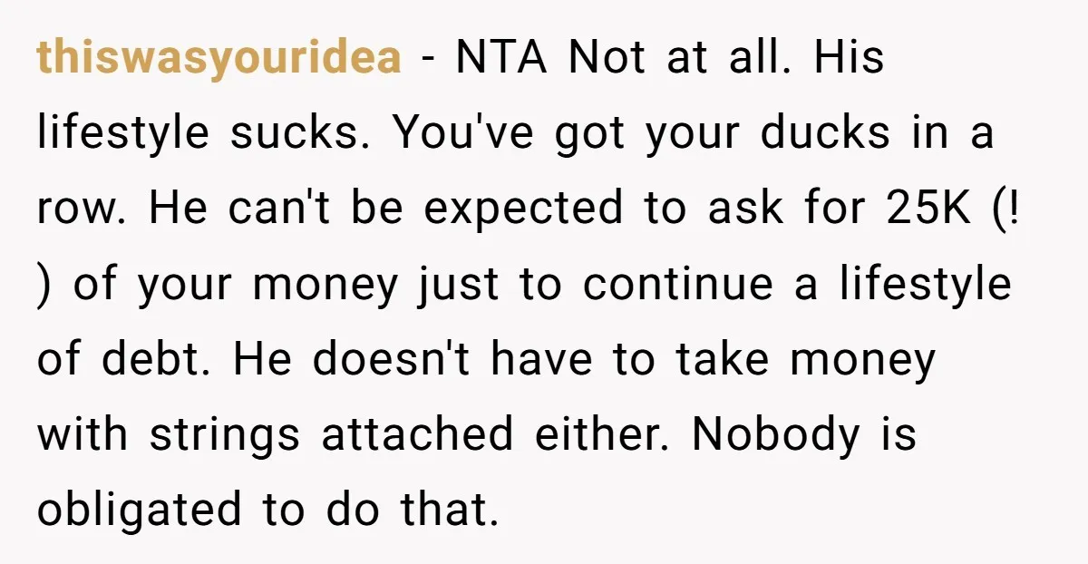 thiswasyouridea - NTA Not at all. His lifestyle sucks. You've got your ducks in a row. He can't be expected to ask for 25K (! ) of your money just...