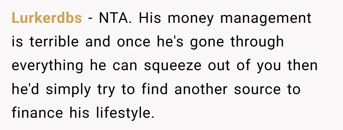 Lurkerdbs - NTA. His money management is terrible and once he's gone through everything he can squeeze out of you then he'd simply try to find another source to finance...