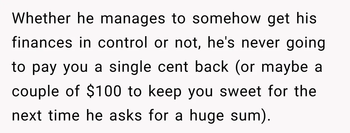 Whether he manages to somehow get his finances in control or not, he's never going to pay you a single cent back (or maybe a couple of $100 to keep...
