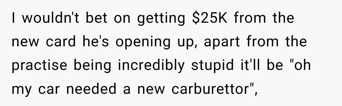 I wouldn't bet on getting $25K from the new card he's opening up, apart from the practise being incredibly stupid it'll be "oh my car needed a new carburettor",