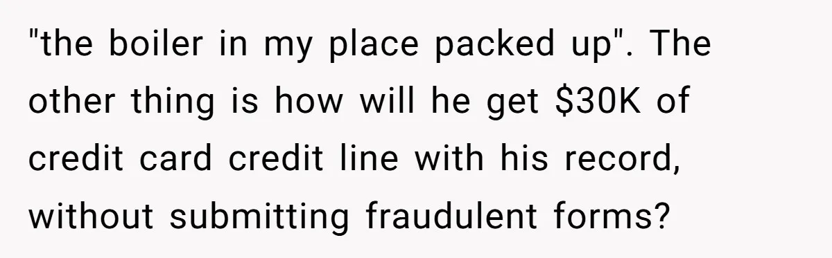 "the boiler in my place packed up". The other thing is how will he get $30K of credit card credit line with his record, without submitting fraudulent forms?