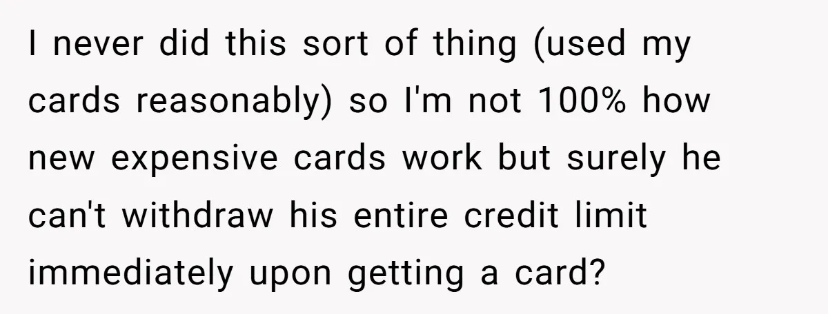 I never did this sort of thing (used my cards reasonably) so I'm not 100% how new expensive cards work but surely he can't withdraw his entire credit limit immediately...