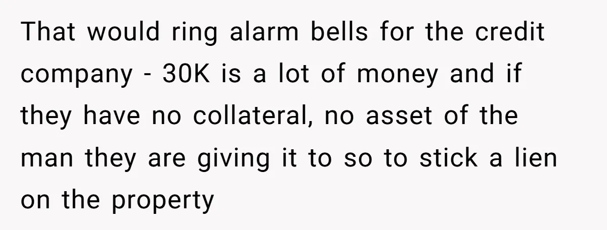 That would ring alarm bells for the credit company - 30K is a lot of money and if they have no collateral, no asset of the man they are giving...