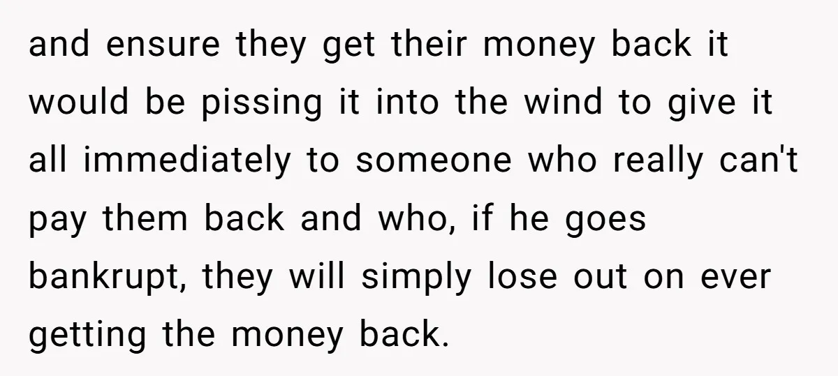 and ensure they get their money back it would be pissing it into the wind to give it all immediately to someone who really can't pay them back and who,...