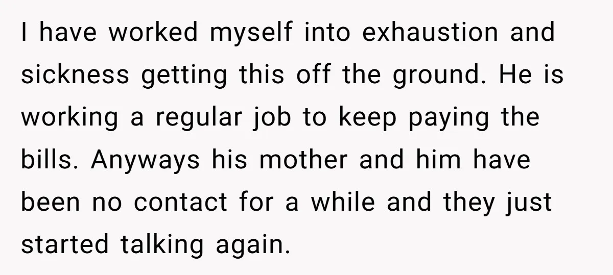 I have worked myself into exhaustion and sickness getting this off the ground. He is working a regular job to keep paying the bills. Anyways his mother and him have...