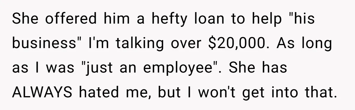 She offered him a hefty loan to help "his business" I'm talking over $20,000. As long as I was "just an employee". She has ALWAYS hated me, but I won't...
