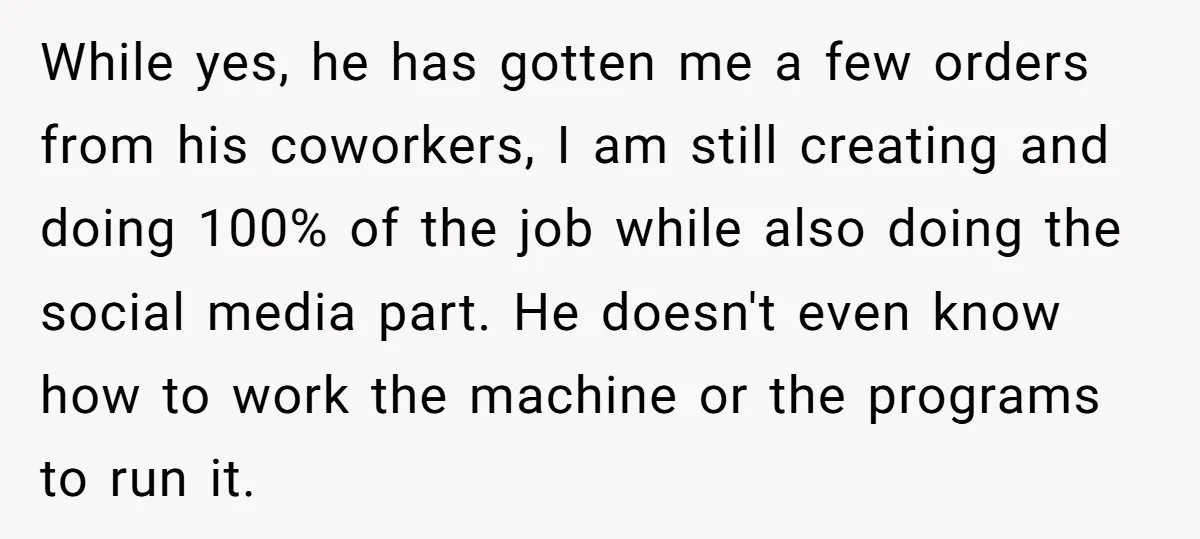While yes, he has gotten me a few orders from his coworkers, I am still creating and doing 100% of the job while also doing the social media part. He...