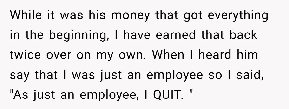 While it was his money that got everything in the beginning, I have earned that back twice over on my own. When I heard him say that I was just...