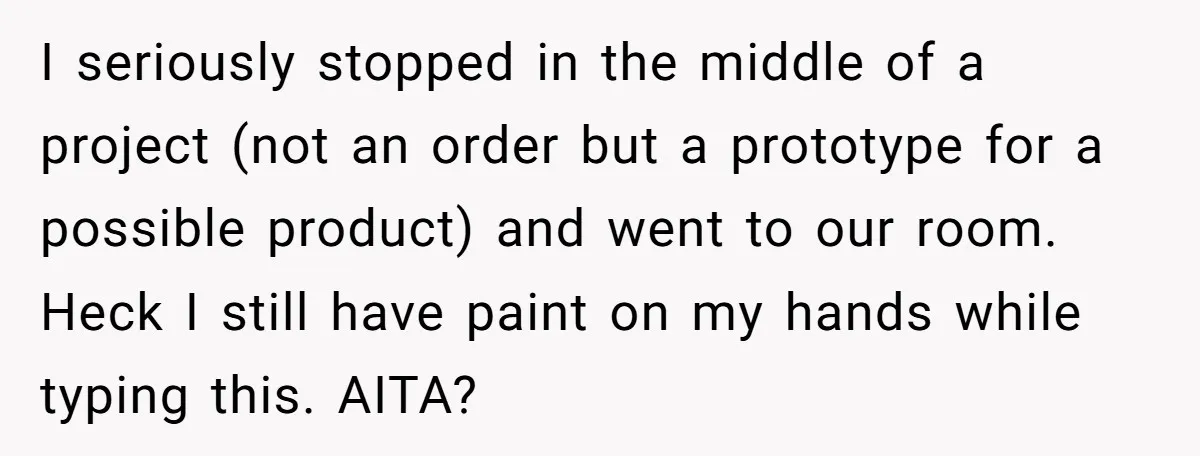 I seriously stopped in the middle of a project (not an order but a prototype for a possible product) and went to our room. Heck I still have paint on...