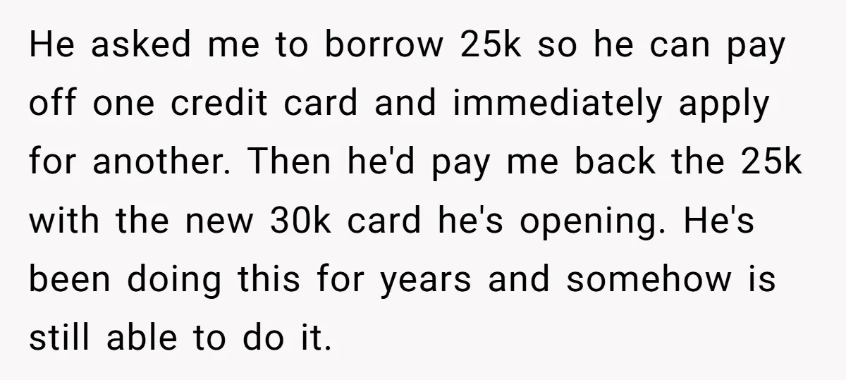 He asked me to borrow 25k so he can pay off one credit card and immediately apply for another. Then he'd pay me back the 25k with the new 30k...