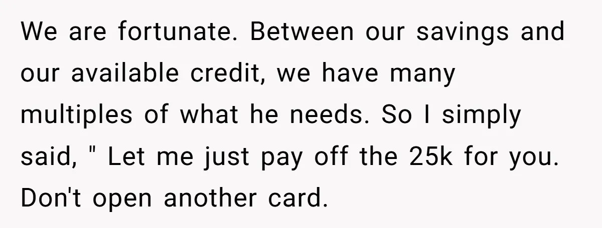 We are fortunate. Between our savings and our available credit, we have many multiples of what he needs. So I simply said, " Let me just pay off the 25k...
