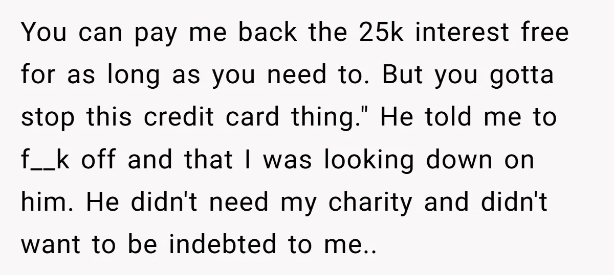 You can pay me back the 25k interest free for as long as you need to. But you gotta stop this credit card thing." He told me to f__k off...