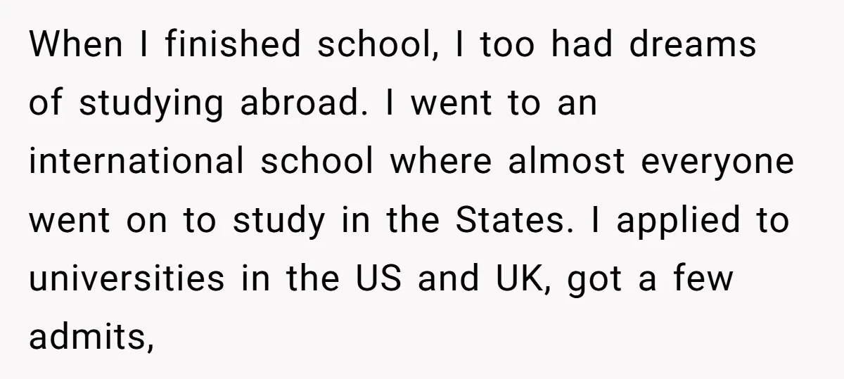 When I finished school, I too had dreams of studying abroad. I went to an international school where almost everyone went on to study in the States. I applied to...