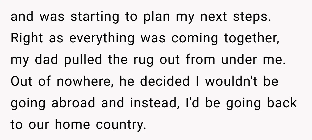 and was starting to plan my next steps. Right as everything was coming together, my dad pulled the rug out from under me. Out of nowhere, he decided I wouldn't...