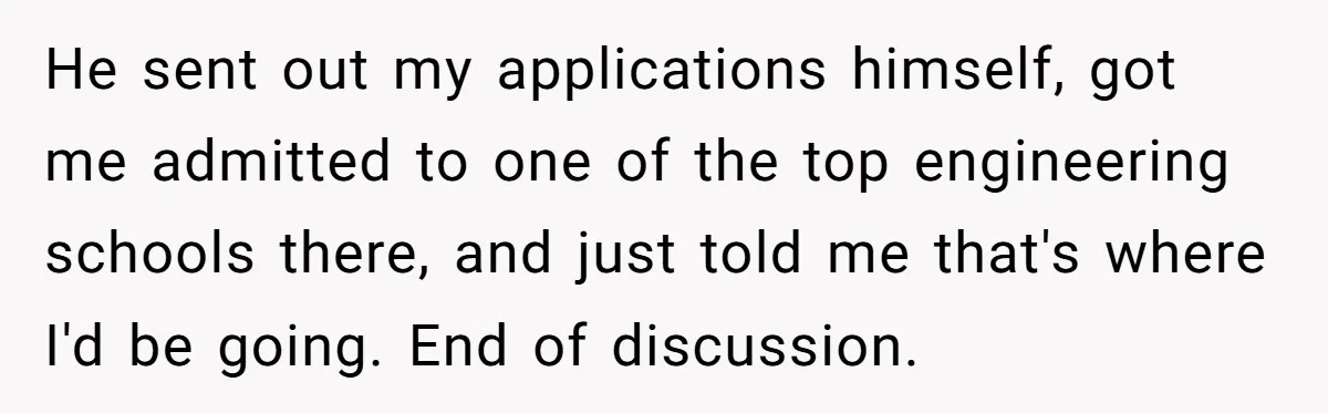He sent out my applications himself, got me admitted to one of the top engineering schools there, and just told me that's where I'd be going. End of discussion.