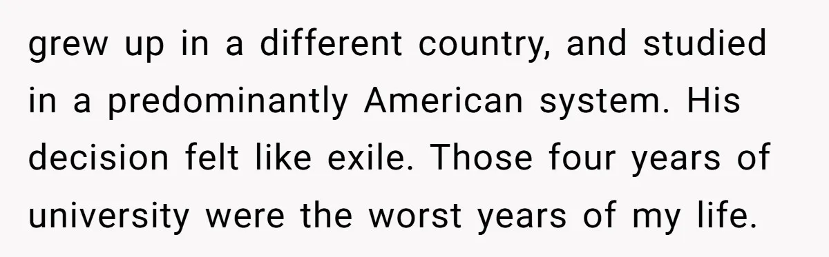 grew up in a different country, and studied in a predominantly American system. His decision felt like exile. Those four years of university were the worst years of my life.