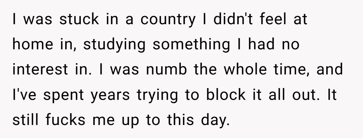 I was stuck in a country I didn't feel at home in, studying something I had no interest in. I was numb the whole time, and I've spent years trying...