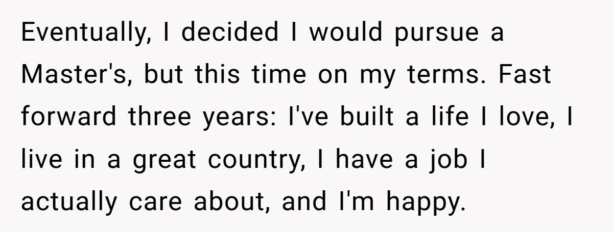 Eventually, I decided I would pursue a Master's, but this time on my terms. Fast forward three years: I've built a life I love, I live in a great country,...