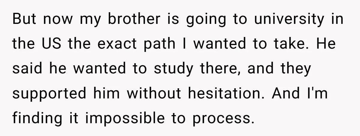But now my brother is going to university in the US the exact path I wanted to take. He said he wanted to study there, and they supported him without...
