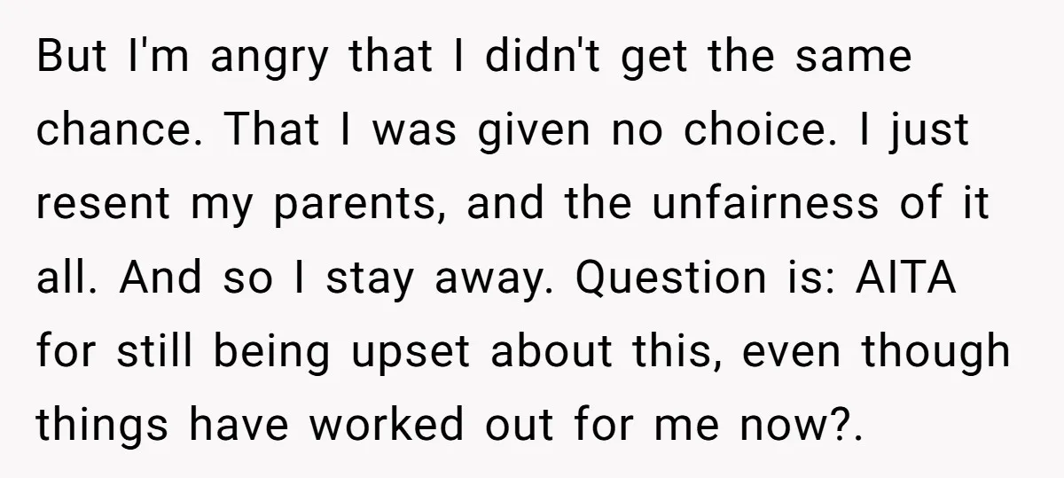 But I'm angry that I didn't get the same chance. That I was given no choice. I just resent my parents, and the unfairness of it all. And so I...