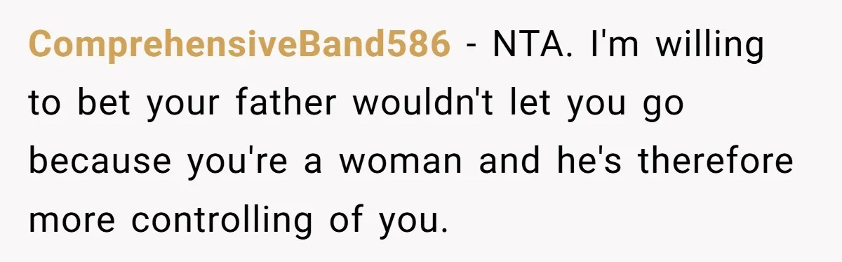 ComprehensiveBand586 − NTA. I'm willing to bet your father wouldn't let you go because you're a woman and he's therefore more controlling of you.