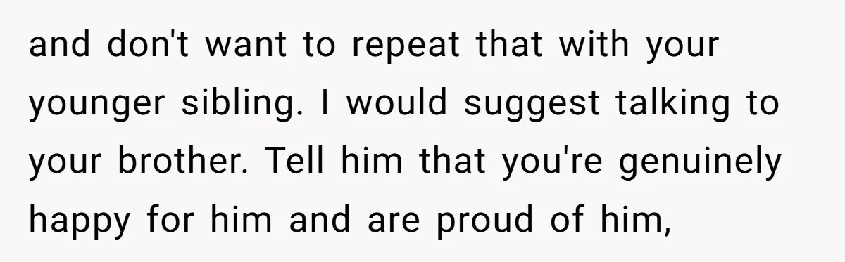 and don't want to repeat that with your younger sibling. I would suggest talking to your brother. Tell him that you're genuinely happy for him and are proud of him,