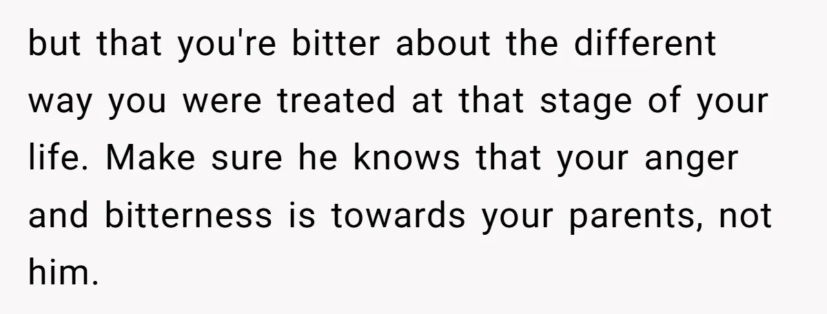 but that you're bitter about the different way you were treated at that stage of your life. Make sure he knows that your anger and bitterness is towards your parents,...