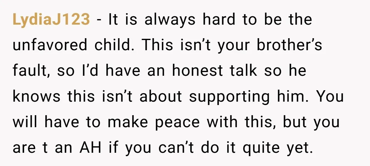LydiaJ123 − It is always hard to be the unfavored child. This isn’t your brother’s fault, so I’d have an honest talk so he knows this isn’t about supporting him....