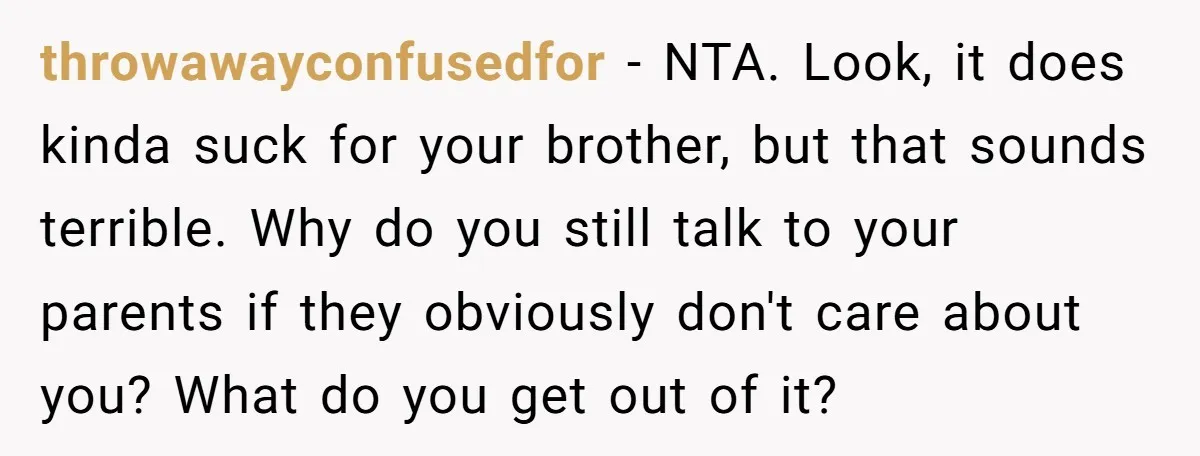 throwawayconfusedfor − NTA. Look, it does kinda suck for your brother, but that sounds terrible. Why do you still talk to your parents if they obviously don't care about you?...
