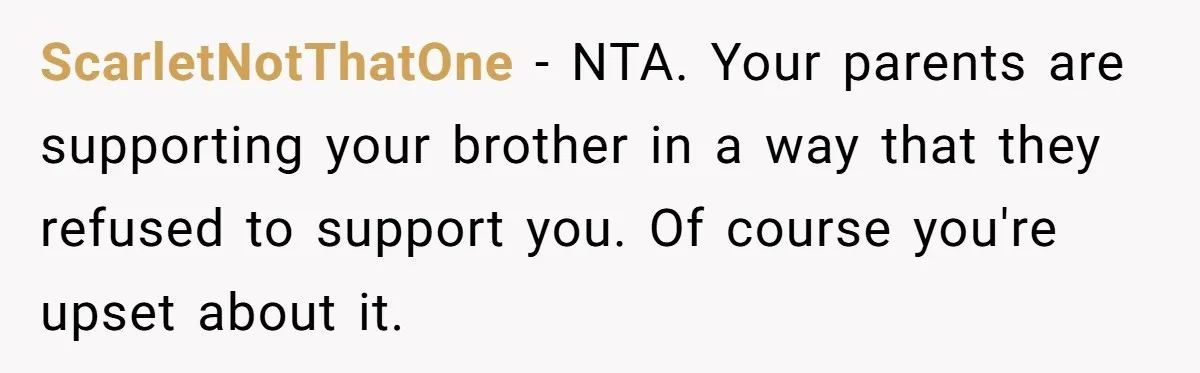 ScarletNotThatOne − NTA. Your parents are supporting your brother in a way that they refused to support you. Of course you're upset about it.