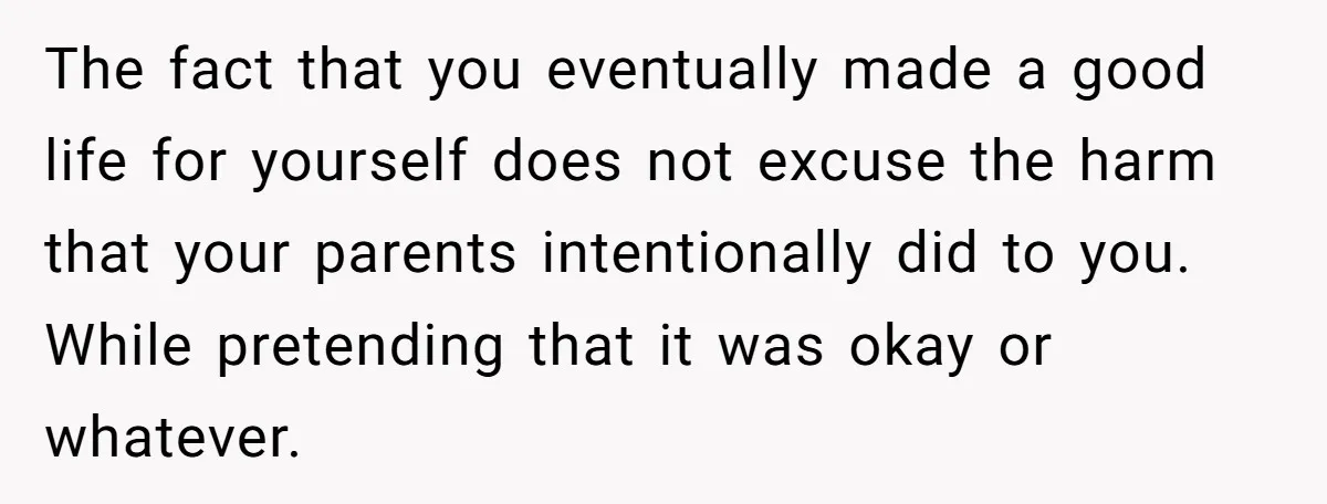 The fact that you eventually made a good life for yourself does not excuse the harm that your parents intentionally did to you. While pretending that it was okay or...