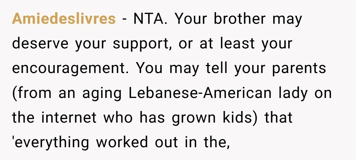 Amiedeslivres − NTA. Your brother may deserve your support, or at least your encouragement. You may tell your parents (from an aging Lebanese-American lady on the internet who has grown...